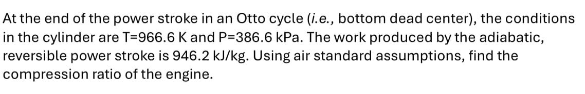 At the end of the power stroke in an Otto cycle (i.e., bottom dead center), the conditions
in the cylinder are T=966.6 K and P-386.6 kPa. The work produced by the adiabatic,
reversible power stroke is 946.2 kJ/kg. Using air standard assumptions, find the
compression ratio of the engine.