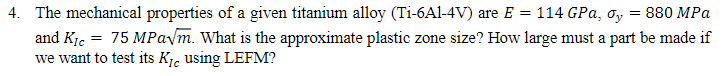 4. The mechanical properties of a given titanium alloy (Ti-6Al-4V) are E =
114 GPa, σy
= 880 MPa
and Kic = 75 MPa√m. What is the approximate plastic zone size? How large must a part be made if
we want to test its K₁ using LEFM?