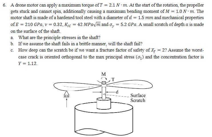 6. A drone motor can apply a maximum torque of T = 2.1 N. m. At the start of the rotation, the propeller
gets stuck and cannot spin, additionally causing a maximum bending moment of M = 1.0 N. m. The
motor shaft is made of a hardened tool steel with a diameter of d = 1.5 mm and mechanical properties
of E = 210 GPa, v = 0.32, K₁ = 42 MPa√√m and σ = 5.2 GPa. A small scratch of depth a is made
on the surface of the shaft.
a. What are the principle stresses in the shaft?
b. If we assume the shaft fails in a brittle manner, will the shaft fail?
c. How deep can the scratch be if we want a fracture factor of safety of X- = 2? Assume the worst-
case crack is oriented orthogonal to the max principal stress (σ₁) and the concentration factor is
Y = 1.12.
wwwwww
M
T
d
Surface
Scratch