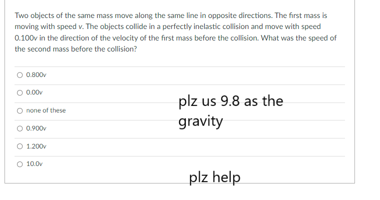 Two objects of the same mass move along the same line in opposite directions. The first mass is
moving with speed v. The objects collide in a perfectly inelastic collision and move with speed
0.100v in the direction of the velocity of the first mass before the collision. What was the speed of
the second mass before the collision?
0.800v
0.00v
none of these
0.900v
1.200v
10.0v
plz us 9.8 as the
gravity
plz help
