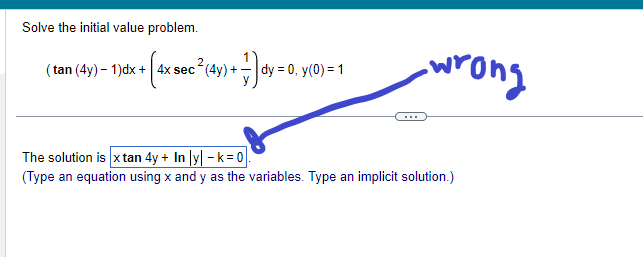 Solve the initial value problem.
+ [4x sec ² (4y) + -] dy = 0,
(tan (4y) - 1)dx + 4x sec
|dy = 0, y(0) = 1
-wrong
The solution is x tan 4y + In|y| -k=0
(Type an equation using x and y as the variables. Type an implicit solution.)