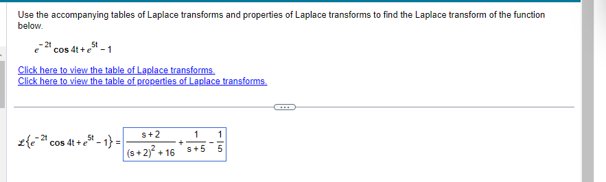 Use the accompanying tables of Laplace transforms and properties of Laplace transforms to find the Laplace transform of the function
below.
e-2t cos 4t+e5t-1
Click here to view the table of Laplace transforms.
Click here to view the table of properties of Laplace transforms.
Le 2 cos 4t+e5t-1}=
- 2t
s+2
(s+ 2)² + 16
+
1
S+5
1