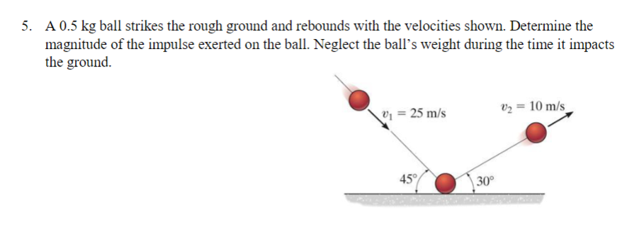 5. A 0.5 kg ball strikes the rough ground and rebounds with the velocities shown. Determine the
magnitude of the impulse exerted on the ball. Neglect the ball’s weight during the time it impacts
the ground.
v₁ = 25 m/s
45°
30°
V₂ = 10 m/s