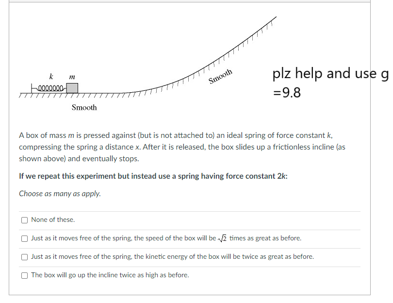 k m
0000000
Smooth
Smooth
None of these.
plz help and use g
= 9.8
A box of mass m is pressed against (but is not attached to) an ideal spring of force constant k,
compressing the spring a distance x. After it is released, the box slides up a frictionless incline (as
shown above) and eventually stops.
If we repeat this experiment but instead use a spring having force constant 2k:
Choose as many as apply.
Just as it moves free of the spring, the speed of the box will be √2 times as great as before.
Just as it moves free of the spring, the kinetic energy of the box will be twice as great as before.
The box will go up the incline twice as high as before.