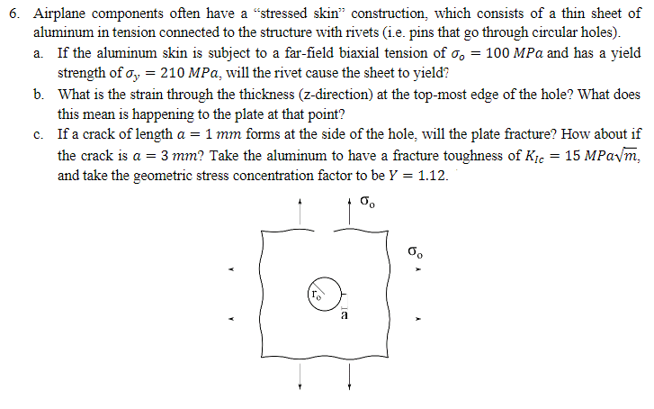 6. Airplane components often have a “stressed skin" construction, which consists of a thin sheet of
aluminum in tension connected to the structure with rivets (i.e. pins that go through circular holes).
a. If the aluminum skin is subject to a far-field biaxial tension of σ = 100 MPa and has a yield
strength of σ = 210 MPa, will the rivet cause the sheet to yield?
b. What is the strain through the thickness (z-direction) at the top-most edge of the hole? What does
this mean is happening to the plate at that point?
c. If a crack of length a = 1 mm forms at the side of the hole, will the plate fracture? How about if
the crack is a = 3 mm? Take the aluminum to have a fracture toughness of K₁c = 15 MPa√m,
and take the geometric stress concentration factor to be Y = 1.12.
50
=
a
