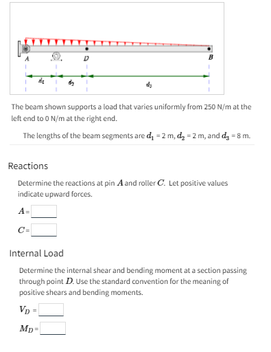 de
The beam shown supports a load that varies uniformly from 250 N/m at the
left end to 0 N/m at the right end.
The lengths of the beam segments are d₁=2 m, d₂ = 2 m, and d₂ = 8 m.
Reactions
Determine the reactions at pin A and roller C. Let positive values
indicate upward forces.
A=
C=
Internal Load
Determine the internal shear and bending moment at a section passing
through point D. Use the standard convention for the meaning of
positive shears and bending moments.
VD=
Mp=