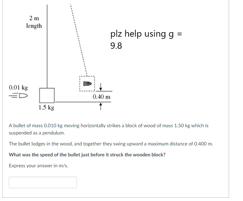 2 m
length
0.01 kg
ED
1.5 kg
plz help using g =
9.8
0.40 m
A bullet of mass 0.010 kg moving horizontally strikes a block of wood of mass 1.50 kg which is
suspended as a pendulum.
The bullet lodges in the wood, and together they swing upward a maximum distance of 0.400 m.
What was the speed of the bullet just before it struck the wooden block?
Express your answer in m/s.
