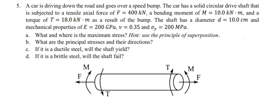 5. A car is driving down the road and goes over a speed bump. The car has a solid circular drive shaft that
is subjected to a tensile axial force of F = 400 kN, a bending moment of M = 10.0 kN·m, and a
torque of T = 18.0 kN·m as a result of the bump. The shaft has a diameter d = 10.0 cm and
mechanical properties of E = 200 GPa, v = 0.35 and σ = 200 MPa.
a. What and where is the maximum stress? Hint: use the principle of superposition.
b. What are the principal stresses and their directions?
c. If it is a ductile steel, will the shaft yield?
d. If it is a brittle steel, will the shaft fail?
F
M
T
M