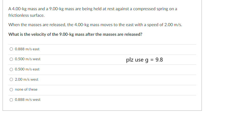 A 4.00-kg mass and a 9.00-kg mass are being held at rest against a compressed spring on a
frictionless surface.
When the masses are released, the 4.00-kg mass moves to the east with a speed of 2.00 m/s.
What is the velocity of the 9.00-kg mass after the masses are released?
0.888 m/s east
0.500 m/s west
0.500 m/s east
O 2.00 m/s west
none of these
O 0.888 m/s west
plz use g = 9.8
