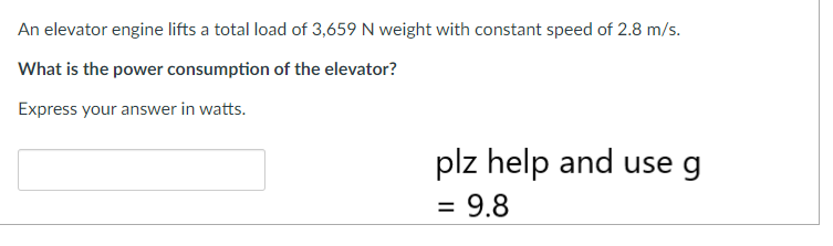 An elevator engine lifts a total load of 3,659 N weight with constant speed of 2.8 m/s.
What is the power consumption of the elevator?
Express your answer in watts.
plz help and use g
= 9.8