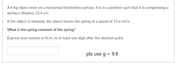 A 4-kg object rests on a horizontal frictionless surface. It is in a position such that it is compressing a
spring a distance 13.4 cm.
If the object is released, the object leaves the spring at a speed of 19.6 cm/s.
What is the spring constant of the spring?
Express your answer in N/m, to at least one digit after the decimal point.
plz use g = 9.8
