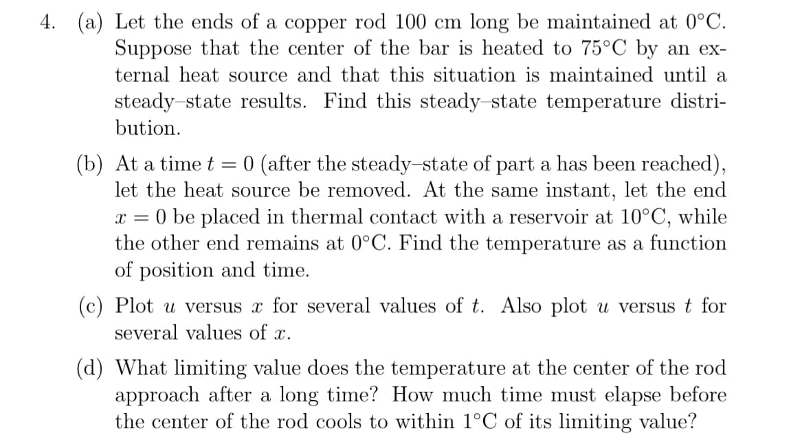 4. (a) Let the ends of a copper rod 100 cm long be maintained at 0°C.
Suppose that the center of the bar is heated to 75°C by an ex-
ternal heat source and that this situation is maintained until a
steady-state results. Find this steady-state temperature distri-
bution.
(b) At a time t
0 (after the steady-state of part a has been reached),
let the heat source be removed. At the same instant, let the end
= 0 be placed in thermal contact with a reservoir at 10°C, while
the other end remains at 0°C. Find the temperature as a function
of position and time.
X =
=
(c) Plot u versus x for several values of t. Also plot u versus t for
several values of x.
(d) What limiting value does the temperature at the center of the rod
approach after a long time? How much time must elapse before
the center of the rod cools to within 1°C of its limiting value?