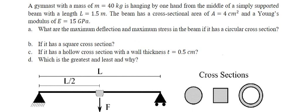 A gymnast with a mass of m = 40 kg is hanging by one hand from the middle of a simply supported
beam with a length L = 1.5 m. The beam has a cross-sectional area of A = 4 cm² and a Young's
modulus of E = 15 GPa.
a. What are the maximum deflection and maximum stress in the beam if it has a circular cross section?
b. If it has a square cross section?
c.
If it has a hollow cross section with a wall thickness t = 0.5 cm?
d. Which is the greatest and least and why?
L
L/2
F
Cross Sections
- O