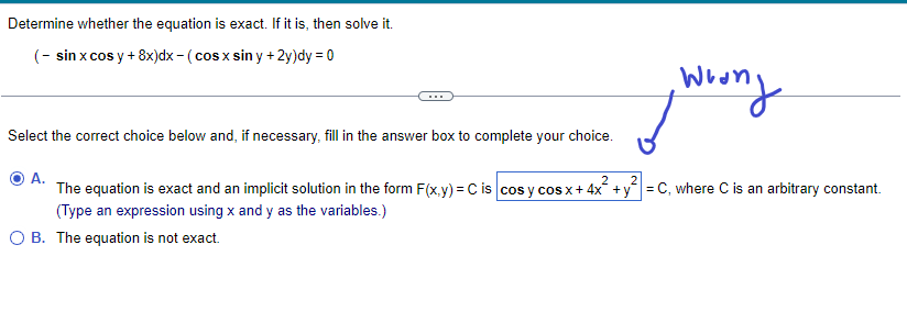 Determine whether the equation is exact. If it is, then solve it.
(- sin x cos y + 8x)dx - (cos x sin y + 2y)dy = 0
wrong
2
A.
The equation is exact and an implicit solution in the form F(x,y) = C is cos y cos x + 4x² + y² = C, where C is an arbitrary constant.
(Type an expression using x and y as the variables.)
O B. The equation is not exact.
Select the correct choice below and, if necessary, fill in the answer box to complete your choice.