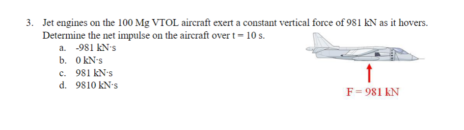3.
Jet engines on the 100 Mg VTOL aircraft exert a constant vertical force of 981 kN as it hovers.
Determine the net impulse on the aircraft over t = 10 s.
a. -981 kN-s
b.
0 kN's
c. 981 kN's
d. 9810 kN-s
↑
F = 981 KN