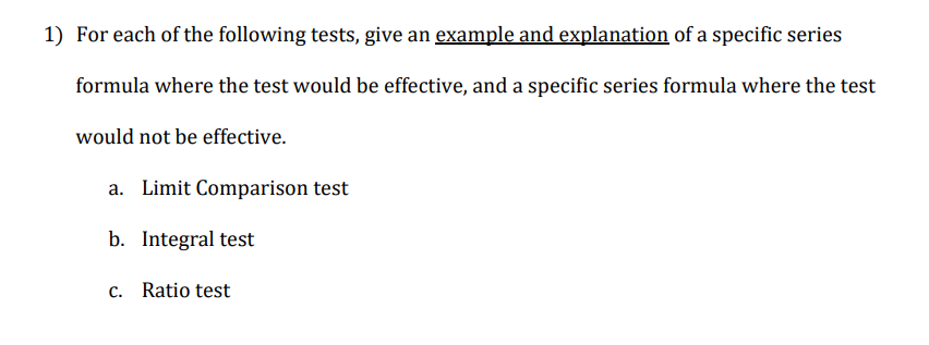 1) For each of the following tests, give an example and explanation of a specific series
formula where the test would be effective, and a specific series formula where the test
would not be effective.
a. Limit Comparison test
b. Integral test
c. Ratio test