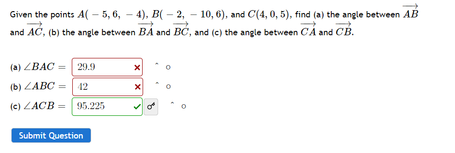 Given the points A( – 5, 6, – 4), B( – 2, — 10, 6), and C'(4, 0, 5), find (a) the angle between AB
and AC, (b) the angle between BA and BC, and (c) the angle between CA and CB.
(a) ZBAC = 29.9
(b) ZABC
42
(c) ZACB =
95.225
Submit Question
X
X
>
8