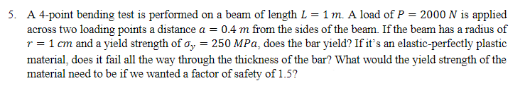 5. A 4-point bending test is performed on a beam of length L = 1 m. A load of P = 2000 N is applied
across two loading points a distance a = 0.4 m from the sides of the beam. If the beam has a radius of
r = 1 cm and a yield strength of σ = 250 MPa, does the bar yield? If it's an elastic-perfectly plastic
material, does it fail all the way through the thickness of the bar? What would the yield strength of the
material need to be if we wanted a factor of safety of 1.5?