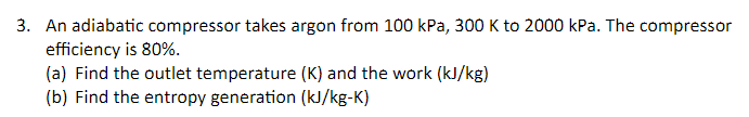 3. An adiabatic compressor takes argon from 100 kPa, 300 K to 2000 kPa. The compressor
efficiency is 80%.
(a) Find the outlet temperature (K) and the work (kJ/kg)
(b) Find the entropy generation (kJ/kg-K)
