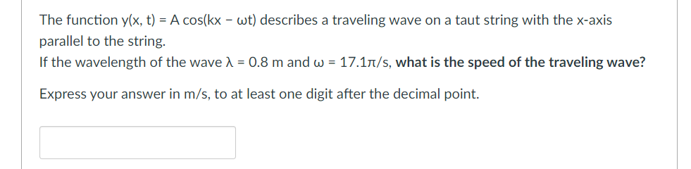 The function y(x, t) = A cos(kx - wt) describes a traveling wave on a taut string with the x-axis
parallel to the string.
If the wavelength of the wave λ = 0.8 m and w = 17.1л/s, what is the speed of the traveling wave?
Express your answer in m/s, to at least one digit after the decimal point.