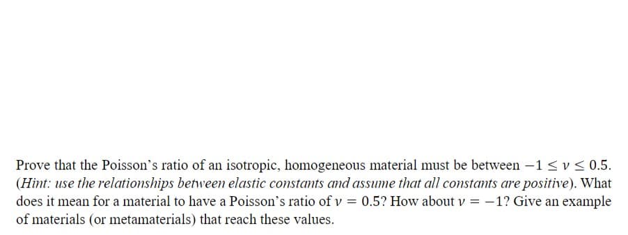 Prove that the Poisson's ratio of an isotropic, homogeneous material must be between -1 ≤ v≤0.5.
(Hint: use the relationships between elastic constants and assume that all constants are positive). What
does it mean for a material to have a Poisson's ratio of v = 0.5? How about v = -1? Give an example
of materials (or metamaterials) that reach these values.