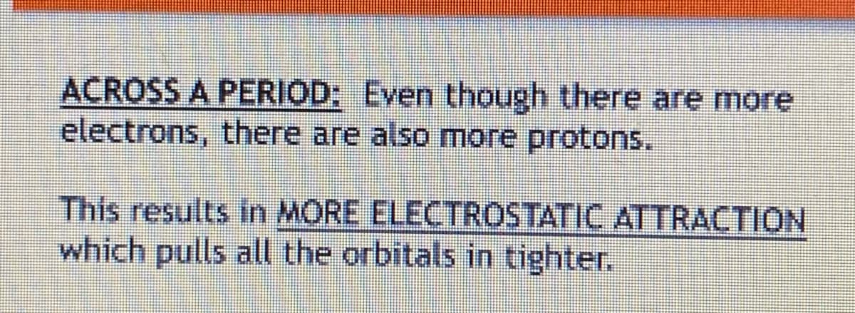 ACROSS A PERIOD: Even though there are more
electrons, there are also more protons.
This results in MORE ELECTROSTATIC ATTRACTION
which pulls all the orbitals in tighter.