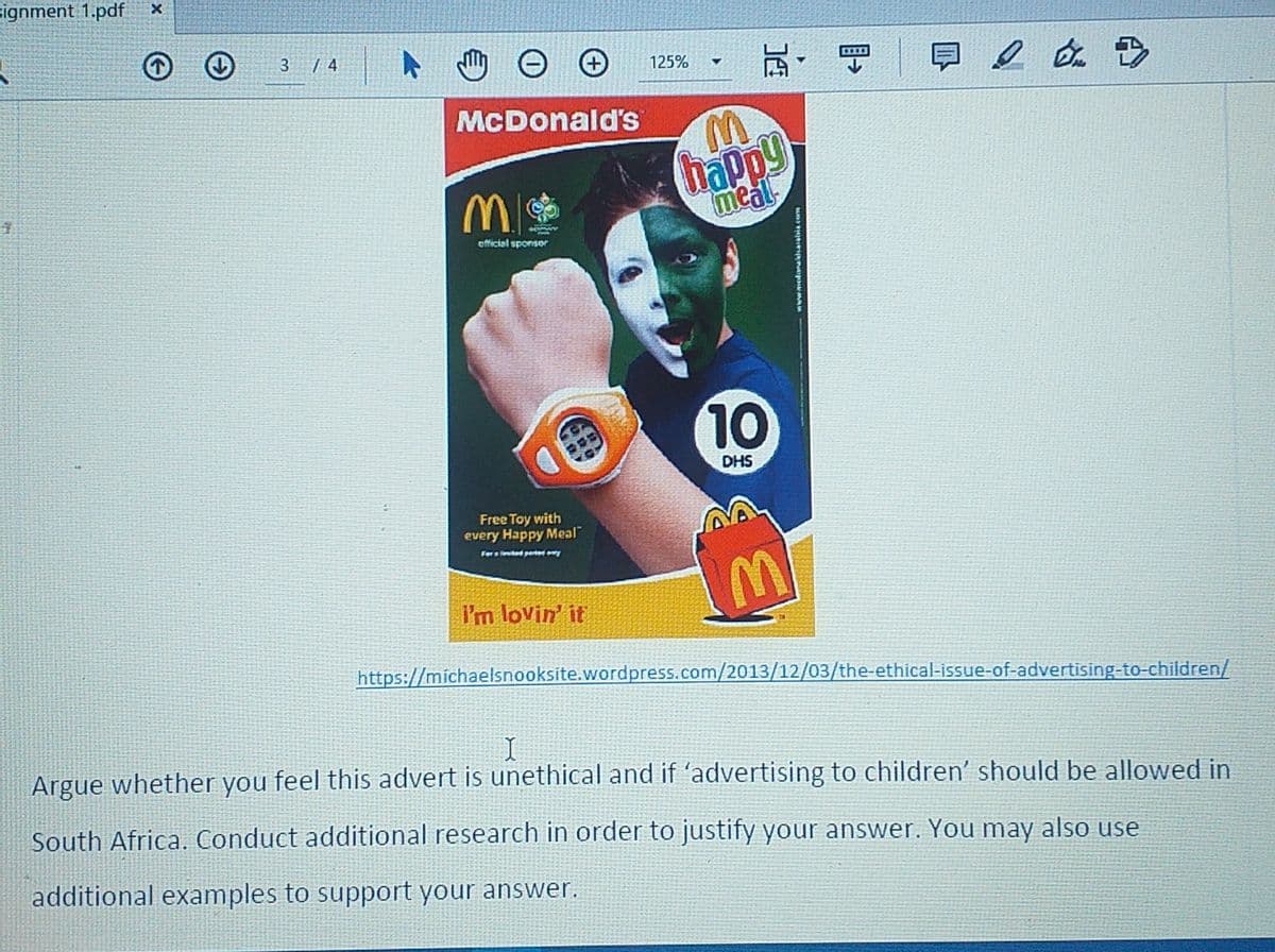 signment 1.pdf
瓦,
3.
| 4
125%
McDonald's
happy
meal
official sponsor
10
DHS
Free Toy with
every Happy Meal
For s ed per
I'm lovin' it
https://michaelsnooksite.wordpress.com/2013/12/03/the-ethical-issue-of-advertising-to-children/
Argue whether you feel this advert is unethical and if 'advertising to children' should be allowed in
South Africa. Conduct additional research in order to justify your answer. You may also use
additional examples to support your answer.
