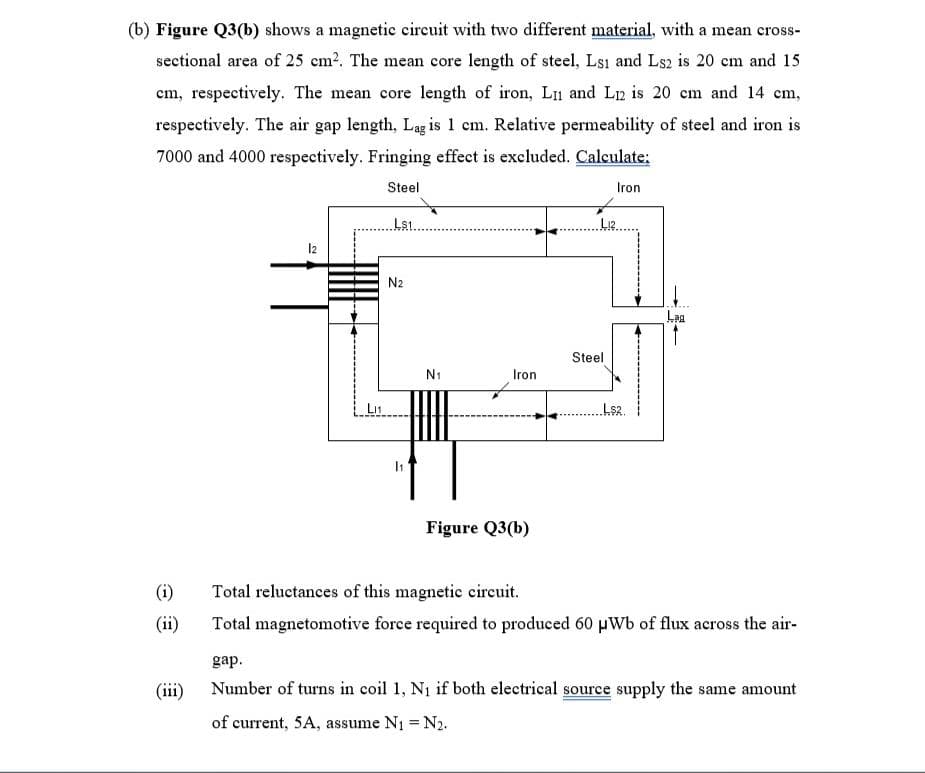 (b) Figure Q3(b) shows a magnetic circuit with two different material, with a mean cross-
sectional area of 25 cm2. The mean core length of steel, Lsı and Ls2 is 20 cm and 15
cm, respectively. The mean core length of iron, Ln and L12 is 20 em and 14 cm,
respectively. The air gap length, Lag is 1 cm. Relative permeability of steel and iron is
7000 and 4000 respectively. Fringing effect is excluded. Calculate:
Steel
Iron
Lst.
12
N2
Lag
Steel
N1
Iron
LI1
Ls2.
Figure Q3(b)
(i)
Total reluctances of this magnetie circuit.
(ii)
Total magnetomotive force required to produced 60 µWb of flux across the air-
gap.
(iii)
Number of turns in coil 1, Ni if both electrical source supply the same amount
of current, 5A, assume N1 = N2.
%3D
