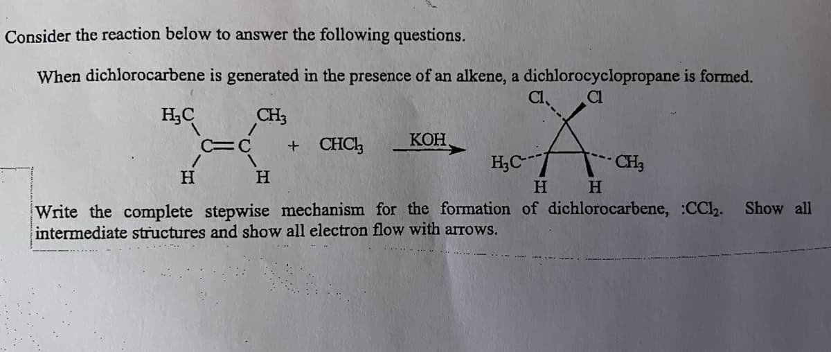 Consider the reaction below to answer the following questions.
When dichlorocarbene is generated in the presence of an alkene, a dichlorocyclopropane is formed.
CL
A
H H
of dichlorocarbene, :CC1₂. Show all
H₂C
/
H
CH3
/
C=C
H
+ CHCl3
KOH
H₂C-
Write the complete stepwise mechanism for the formation
intermediate structures and show all electron flow with arrows.
CH3