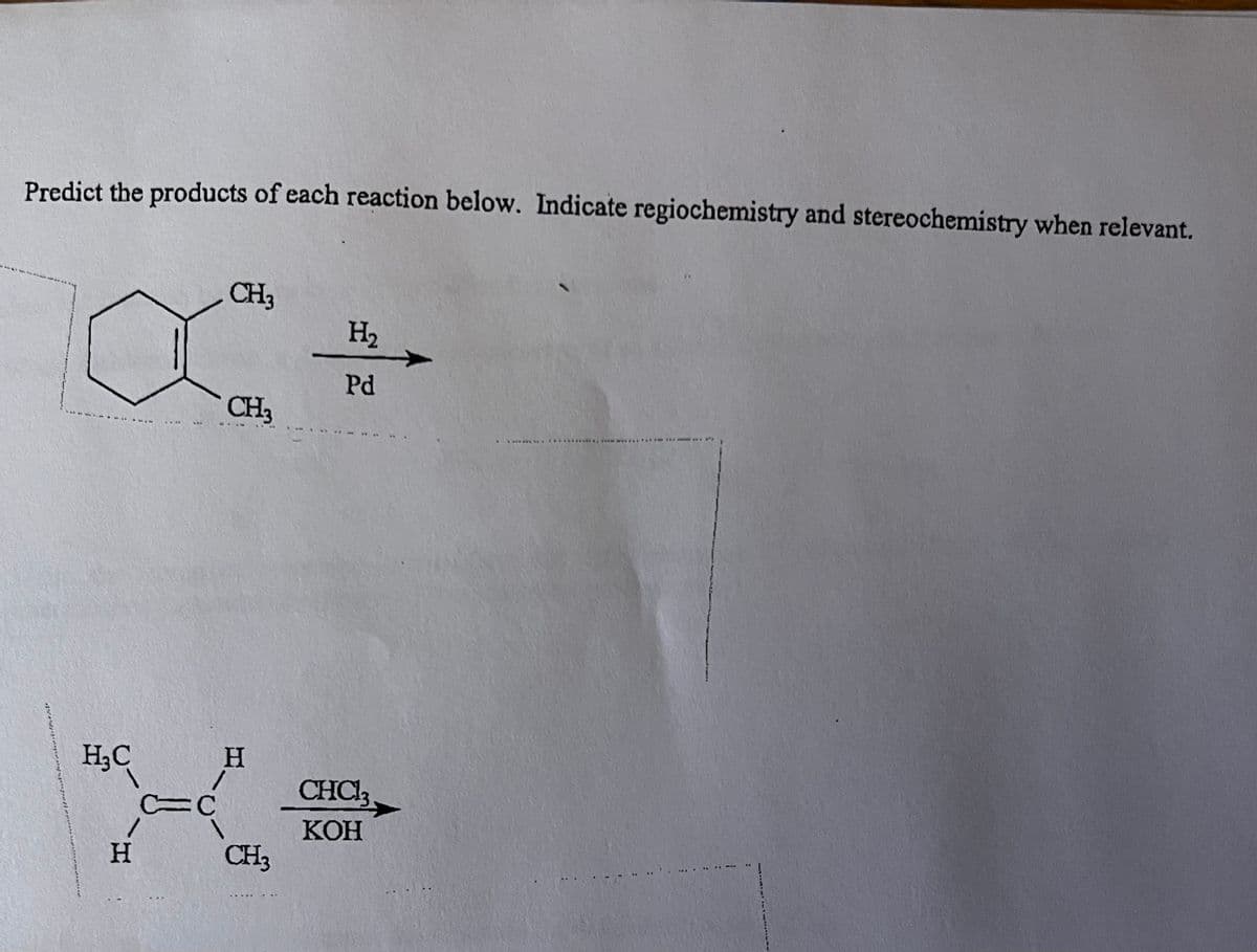 Predict the products of each reaction below. Indicate regiochemistry and stereochemistry when relevant.
H₂C
H
***
C=C
CH3
CH3
H
CH3
H₂
Pd
CHCl3
KOH