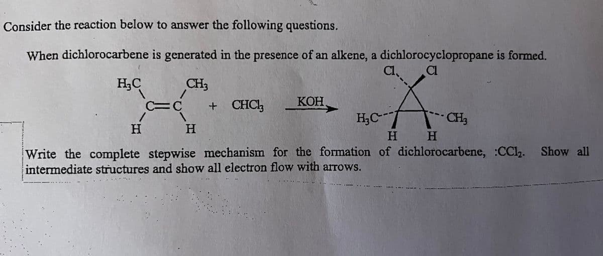 Consider the reaction below to answer the following questions.
When dichlorocarbene is generated in the presence of an alkene, a dichlorocyclopropane is formed.
Cl. CL
CH₂
(
H₂C
H
C=C
H
+ CHCl3
KOH
H₂C---
CH3
H
H
Write the complete stepwise mechanism for the formation of dichlorocarbene, :CCl₂. Show all
intermediate structures and show all electron flow with arrows.