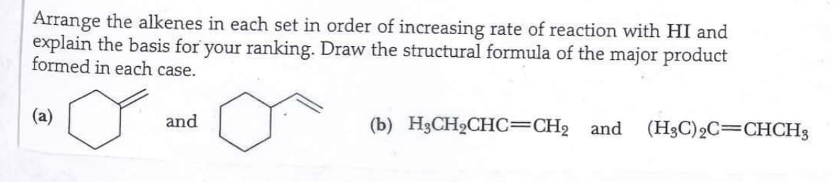 Arrange the alkenes in each set in order of increasing rate of reaction with HI and
explain the basis for your ranking. Draw the structural formula of the major product
formed in each case.
(a)
and
(b) H3CH₂CHC=CH₂ and (H3C) 2C=CHCH3