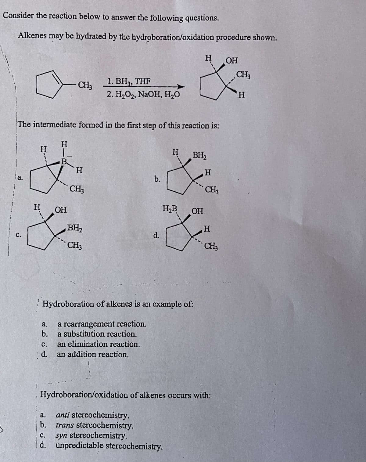 Consider the reaction below to answer the following questions.
Alkenes may be hydrated by the hydroboration/oxidation procedure shown.
a.
C.
The intermediate formed in the first step of this reaction is:
H
- CH3
H
L
B.
OH
H
CH3
1. BH3, THF
2. H₂O2, NaOH, H₂O
BH₂
CH3
C. an elimination reaction.
an addition reaction.
d.
b.
d.
a.
anti stereochemistry.
b. trans stereochemistry.
H₂B
Hydroboration of alkenes is an example of:
a.
a rearrangement reaction.
b. a substitution reaction.
H
OH
&am
CH3
H
H BH₂
&
C. syn stereochemistry.
d. unpredictable stereochemistry.
OH
H
CH3
Hydroboration/oxidation of alkenes occurs with:
H
CH3