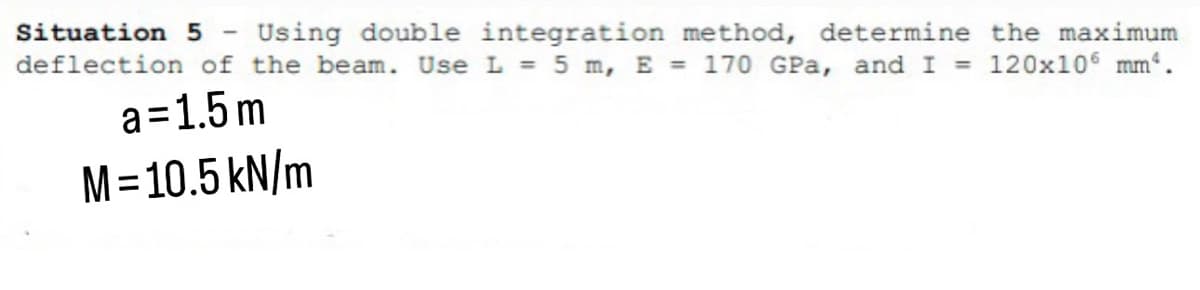 Situation 5 Using double integration method, determine the maximum
deflection of the beam. Use L = 5 m, E = 170 GPa, and I = 120x106 mm².
a=1.5m
M = 10.5 kN/m