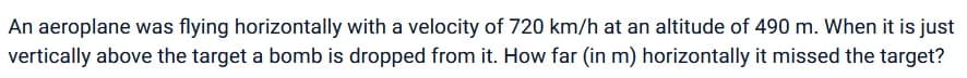 An aeroplane was flying horizontally with a velocity of 720 km/h at an altitude of 490 m. When it is just
vertically above the target a bomb is dropped from it. How far (in m) horizontally it missed the target?