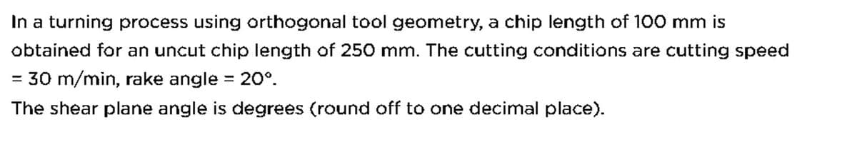 In a turning process using orthogonal tool geometry, a chip length of 100 mm is
obtained for an uncut chip length of 250 mm. The cutting conditions are cutting speed
30 m/min, rake angle = 20°º.
The shear plane angle is degrees (round off to one decimal place).
=