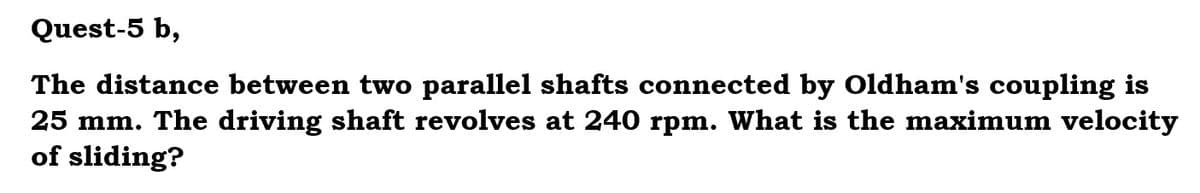 Quest-5 b,
The distance between two parallel shafts connected by Oldham's coupling is
25 mm. The driving shaft revolves at 240 rpm. What is the maximum velocity
of sliding?