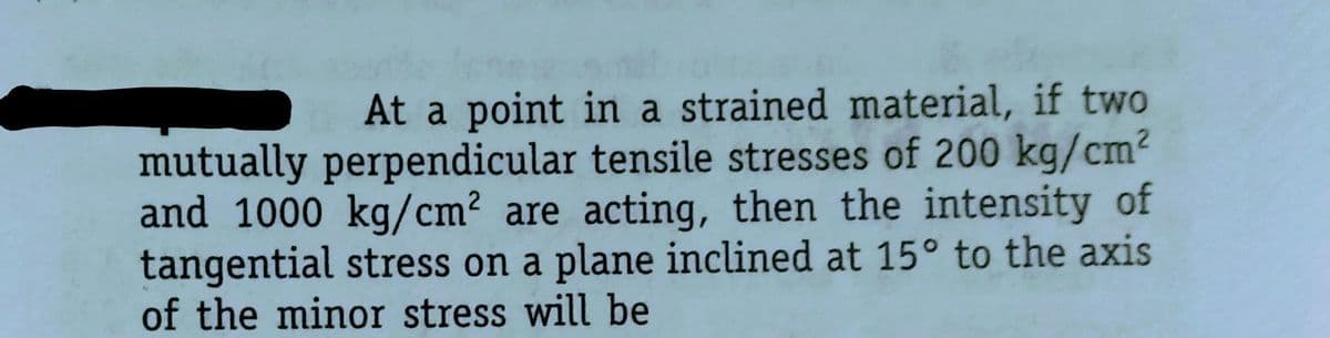 At a point in a strained material, if two
mutually perpendicular tensile stresses of 200 kg/cm²
and 1000 kg/cm² are acting, then the intensity of
tangential stress on a plane inclined at 15° to the axis
of the minor stress will be