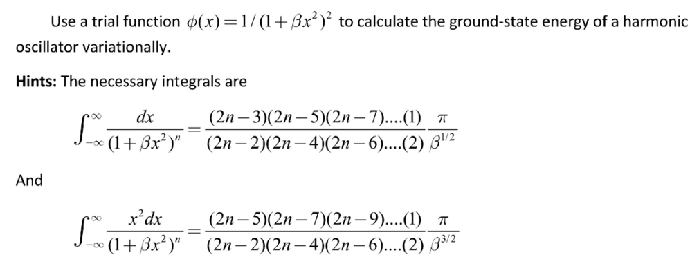 Use a trial function (x)=1/(1+Bx²)² to calculate the ground-state energy of a harmonic
oscillator variationally.
Hints: The necessary integrals are
And
dx
(2n-3)(2n- 5)(2n-7)....(1) π
[_x (+3x²)"
> (1+ßx²)"¯¯¯ (2n − 2)(2n— 4)(2n – 6)....(2) 3¹/²
x² dx
∞ (1+Bx²)"
fo
=
(2n- 5)(2n-7)(2n-9)....(1) π
(2n-2)(2n-4)(2n-6)....(2) 33/2