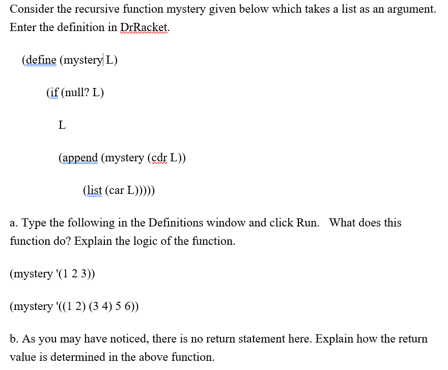 Consider the recursive function mystery given below which takes a list as an argument.
Enter the definition in DrRacket.
(define (mystery L)
(if (null? L)
L
(append (mystery (cdr L))
(list (car L)))))
a. Type the following in the Definitions window and click Run. What does this
function do? Explain the logic of the function.
(mystery '(1 2 3))
(mystery '((1 2) (3 4) 5 6))
b. As you may have noticed, there is no return statement here. Explain how the return
value is determined in the above function.
