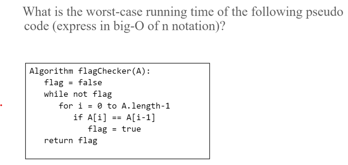 What is the worst-case running time of the following pseudo
code (express in big-O of n notation)?
Algorithm flagChecker(A):
flag
while not flag
false
for i = 0 to A.length-1
if A[i]
A[i-1]
==
flag
turn flag
= true
