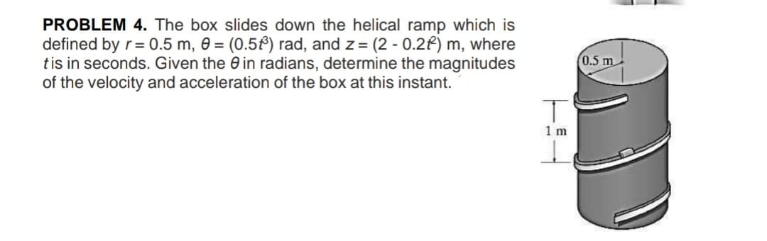 PROBLEM 4. The box slides down the helical ramp which is
defined by r= 0.5 m, 0 = (0.5f) rad, and z= (2 - 0.2f) m, where
tis in seconds. Given the 0 in radians, determine the magnitudes
of the velocity and acceleration of the box at this instant.
0.5 m
1 m
