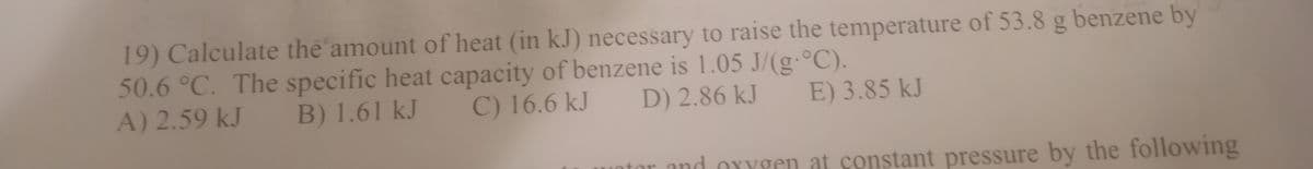 19) Calculate the amount of heat (in kJ) necessary to raise the temperature of 53.8 g benzene by
50.6 °C. The specific heat capacity of benzene is 1.05 J/(g°C).
A) 2.59 kJ
B) 1.61 kJ
C) 16.6 kJ
D) 2.86 kJ
E) 3.85 kJ
tor and oxygen at constant pressure by the following
