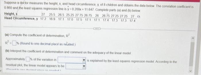 Suppose a doctor measures the height, x, and head circumference, y, of 8 children and obtains the data below. The correlation coefficient is
0.860 and the least squares regression line is y=0 209x+11.647. Complete parts (a) and (b) below.
Height, x
27 25.5 26.5 25 25 27.75 26.75 26 26 75 27.25 27 25 27 D
Head Circumference, y 172 16.9 17.1 17.0 17.5 171 171 174 173 173 174
(a) Compute the coefficient of determination, R
R²=% (Round to one decimal place as needed.)
(b) Interpret the coefficient of determination and comment on the adequacy of the linear model
Approximately % of the variation in
residual plot, the linear model appears to be
is explained by the least squares regression model. According to the