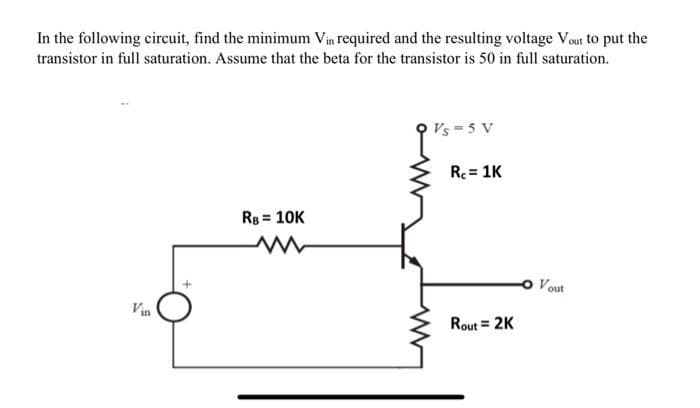 In the following circuit, find the minimum Vin required and the resulting voltage Vout to put the
transistor in full saturation. Assume that the beta for the transistor is 50 in full saturation.
Vin
RB = 10K
Vs=5 V
R₁ = 1K
Rout= 2K
Vout