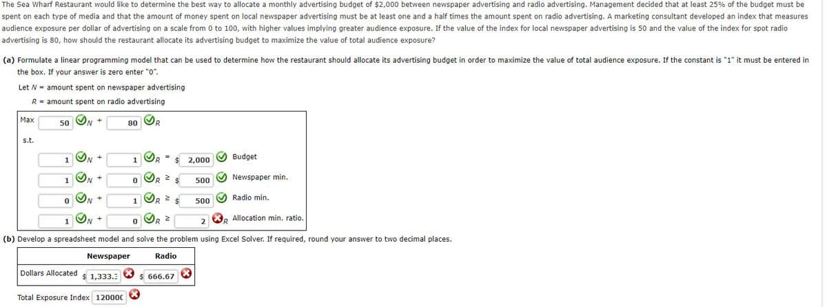 The Sea Wharf Restaurant would like to determine the best way to allocate a monthly advertising budget of $2,000 between newspaper advertising and radio advertising. Management decided that at least 25% of the budget must be
spent on each type of media and that the amount of money spent on local newspaper advertising must be at least one and a half times the amount spent on radio advertising. A marketing consultant developed an index that measures
audience exposure per dollar of advertising on a scale from 0 to 100, with higher values implying greater audience exposure. If the value of the index for local newspaper advertising is 50 and the value of the index for spot radio
advertising is 80, how should the restaurant allocate its advertising budget to maximize the value of total audience exposure?
(a) Formulate a linear programming model that can be used to determine how the restaurant should allocate its advertising budget in order to maximize the value of total audience exposure. If the constant is "1" it must be entered in
the box. If your answer is zero enter "0".
Let N = amount spent on newspaper advertising
R = amount spent on radio advertising
Max
ON +
OR
50
80
s.t.
ON +
O Budget
1
2,000
O Newspaper min.
1
500
1
500 O Radio min.
X, Allocation min. ratio.
(b) Develop a spreadsheet model and solve the problem using Excel Solver. If required, round your answer to two decimal places.
Newspaper
Radio
Dollars Allocated
$ 1,333.3
$ 666.67
Total Exposure Index 12000C
