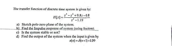 The transfer function of discrete time system is given by:
:'- +0.8z -0.8
H[2) =
-1.19
a) Sketch pole-zero plane of the system.
b) Find the Impulse response of system (using fraction).
c) Is the system stable or not?
d) Find the output of the system when the input is given by
x(n) = 6(n+1) +1.09
