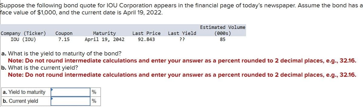 Suppose the following bond quote for IOU Corporation appears in the financial page of today's newspaper. Assume the bond has a
face value of $1,000, and the current date is April 19, 2022.
Estimated Volume
7.15
Maturity
April 19, 2042
Last Price Last Yield
92.843
??
(000s)
85
Company (Ticker) Coupon
IOU (IOU)
a. What is the yield to maturity of the bond?
Note: Do not round intermediate calculations and enter your answer as a percent rounded to 2 decimal places, e.g., 32.16.
b. What is the current yield?
Note: Do not round intermediate calculations and enter your answer as a percent rounded to 2 decimal places, e.g., 32.16.
a. Yield to maturity
b. Current yield
%
%