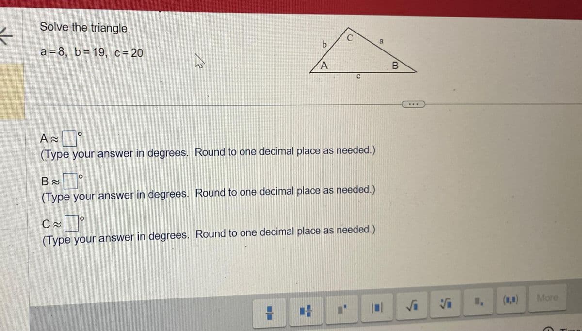 Solve the triangle.
a=8, b= 19, c = 20
A
b
A
A≈
(Type your answer in degrees. Round to one decimal place as needed.)
H
C
B
(Type your answer in degrees. Round to one decimal place as needed.)
CAⓇ
(Type your answer in degrees. Round to one decimal place as needed.)
H ■'
a
B
√₁
Vi
(1,▪)
More
G
H