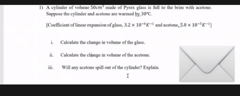 1) A cylinder of volume 50cm made of Pyrex glass is full to the brim with acetone.
Suppose the cylinder and acetone are warmed by 30°C.
(Coefficient of linear expansion of glass, 3.2 x 10-6K-1 and acetone, 5.0 x 10-5K-1)
i.
Calculate the change in volume of the glass.
ii.
Calculate the change in volume of the acetone.
ii.
Will any acetone spill out of the cylinder? Explain.
